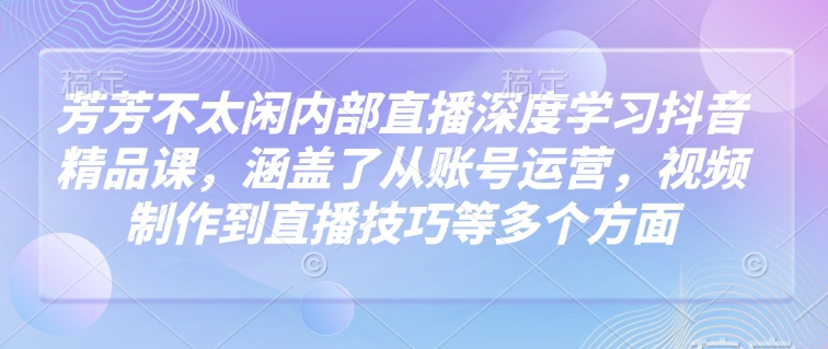 芳芳不太闲内部直播深度学习抖音精品课，涵盖了从账号运营，视频制作到直播技巧等多个方面-斜杠青年