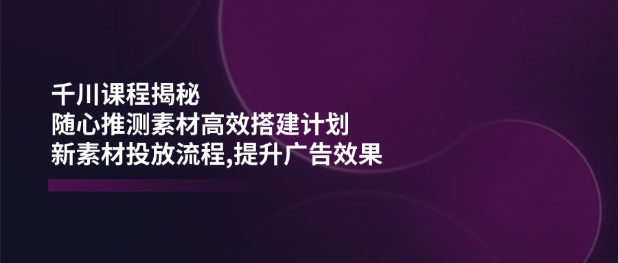 （14317期）千川课程揭秘：随心推测素材高效搭建计划,新素材投放流程,提升广告效果-斜杠青年